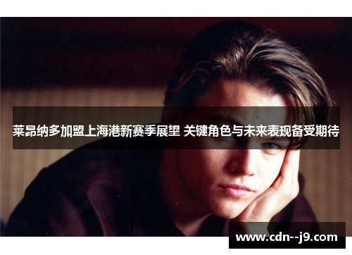 莱昂纳多加盟上海港新赛季展望 关键角色与未来表现备受期待