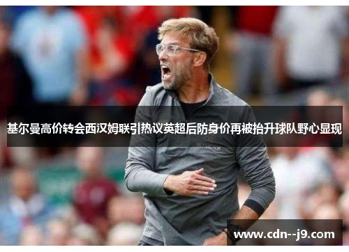 基尔曼高价转会西汉姆联引热议英超后防身价再被抬升球队野心显现