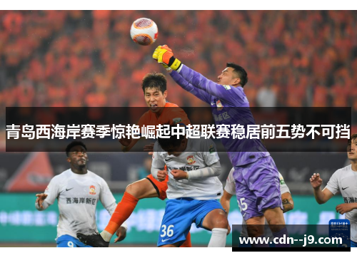 青岛西海岸赛季惊艳崛起中超联赛稳居前五势不可挡