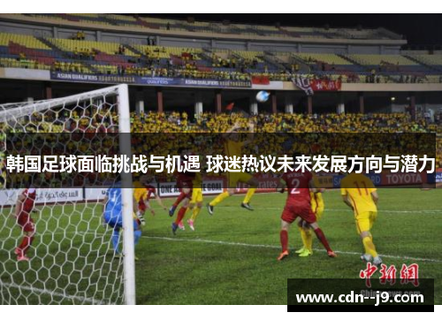 韩国足球面临挑战与机遇 球迷热议未来发展方向与潜力