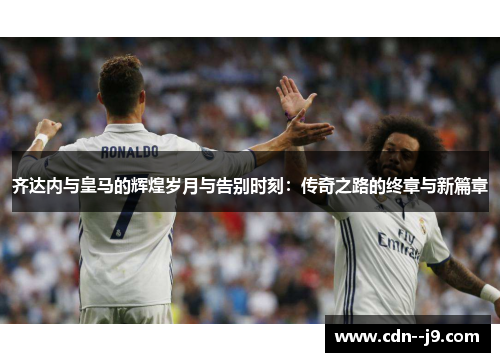 齐达内与皇马的辉煌岁月与告别时刻：传奇之路的终章与新篇章