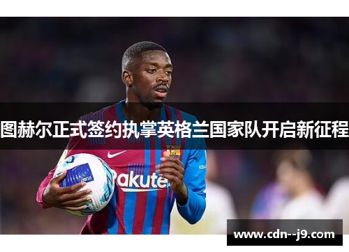 图赫尔正式签约执掌英格兰国家队开启新征程 图赫尔正式签约执掌英格兰国家队开启新征程